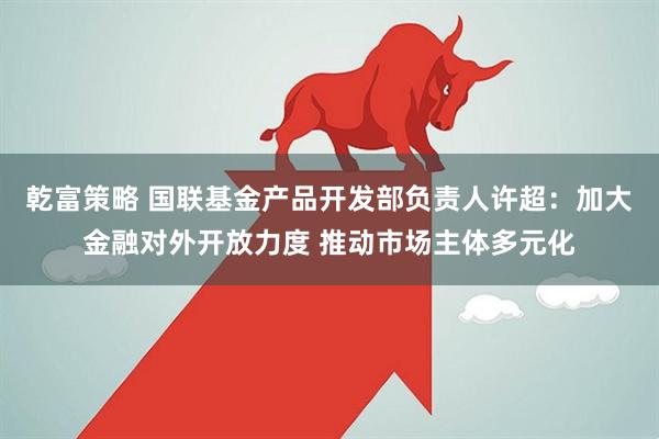 乾富策略 国联基金产品开发部负责人许超：加大金融对外开放力度 推动市场主体多元化