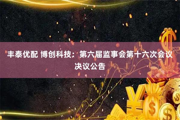 丰泰优配 博创科技：第六届监事会第十六次会议决议公告