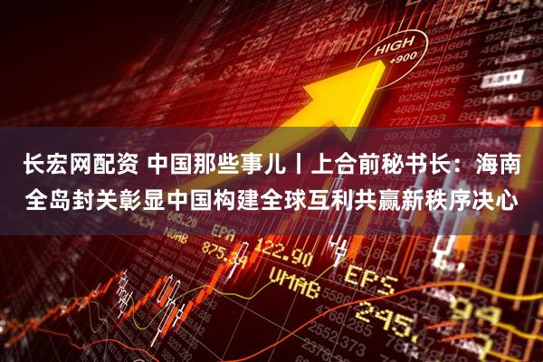 长宏网配资 中国那些事儿丨上合前秘书长：海南全岛封关彰显中国构建全球互利共赢新秩序决心