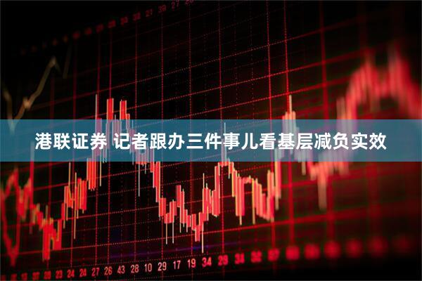 港联证券 记者跟办三件事儿看基层减负实效