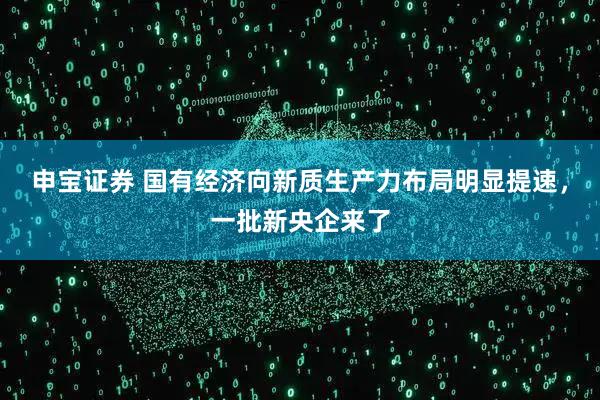 申宝证券 国有经济向新质生产力布局明显提速，一批新央企来了