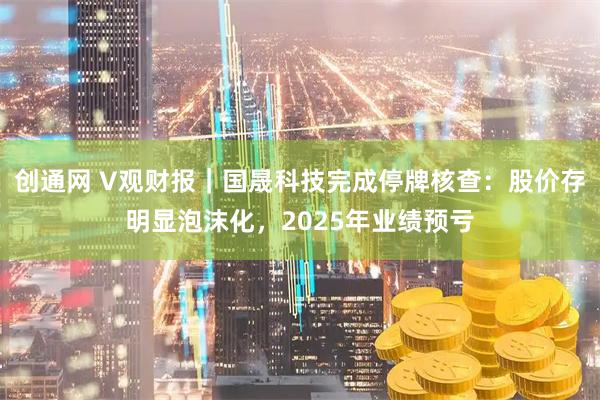 创通网 V观财报｜国晟科技完成停牌核查：股价存明显泡沫化，2025年业绩预亏