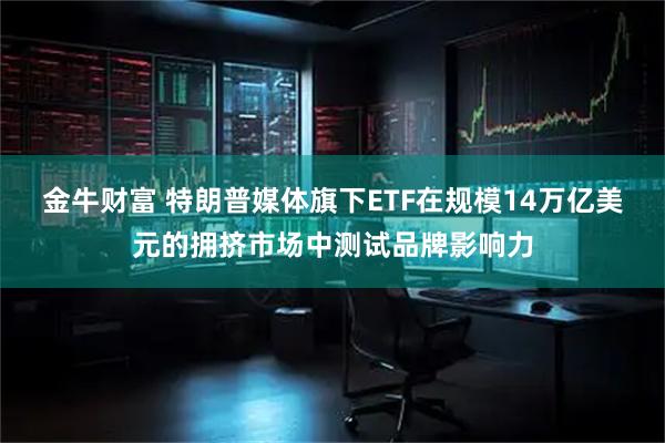 金牛财富 特朗普媒体旗下ETF在规模14万亿美元的拥挤市场中测试品牌影响力