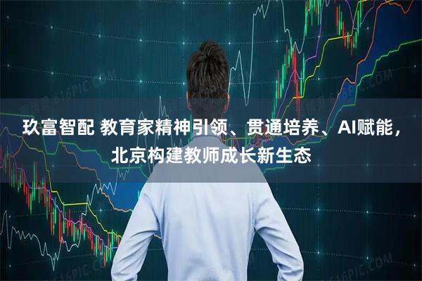 玖富智配 教育家精神引领、贯通培养、AI赋能，北京构建教师成长新生态