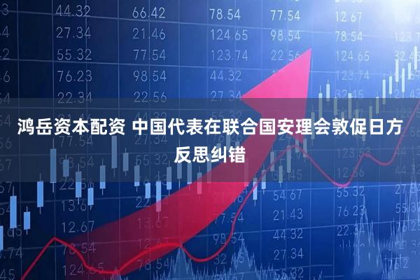 鸿岳资本配资 中国代表在联合国安理会敦促日方反思纠错