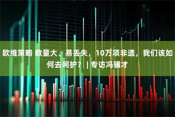 欧维策略 数量大、易丢失，10万项非遗，我们该如何去呵护？ | 专访冯骥才