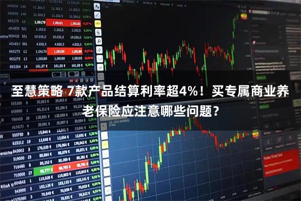 至慧策略 7款产品结算利率超4%！买专属商业养老保险应注意哪些问题？