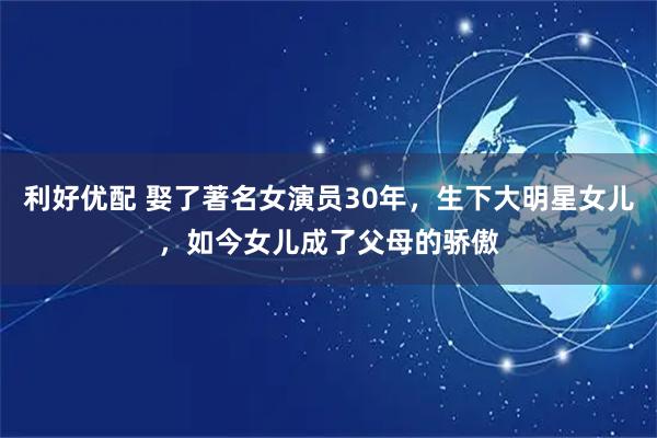 利好优配 娶了著名女演员30年，生下大明星女儿，如今女儿成了父母的骄傲
