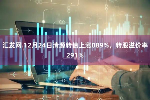 汇发网 12月24日清源转债上涨089%，转股溢价率291%