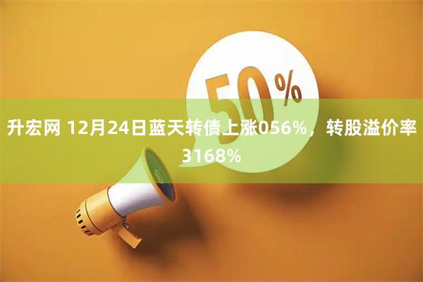 升宏网 12月24日蓝天转债上涨056%，转股溢价率3168%