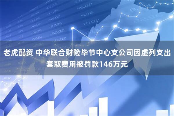 老虎配资 中华联合财险毕节中心支公司因虚列支出套取费用被罚款146万元