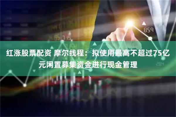红涨股票配资 摩尔线程：拟使用最高不超过75亿元闲置募集资金进行现金管理