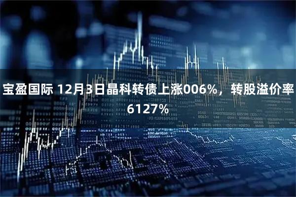 宝盈国际 12月3日晶科转债上涨006%，转股溢价率6127%