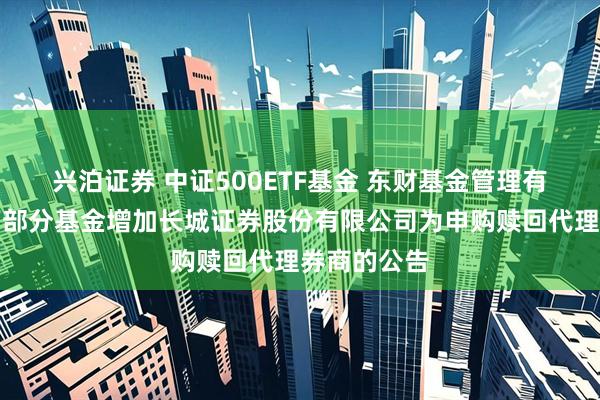 兴泊证券 中证500ETF基金 东财基金管理有限公司旗下部分基金增加长城证券股份有限公司为申购赎回代理券商的公告