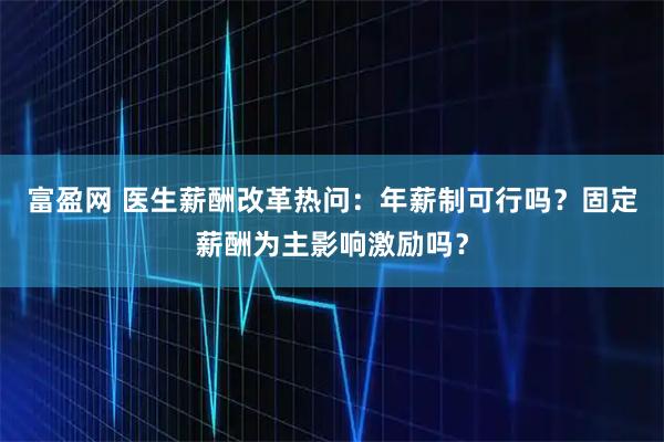 富盈网 医生薪酬改革热问：年薪制可行吗？固定薪酬为主影响激励吗？