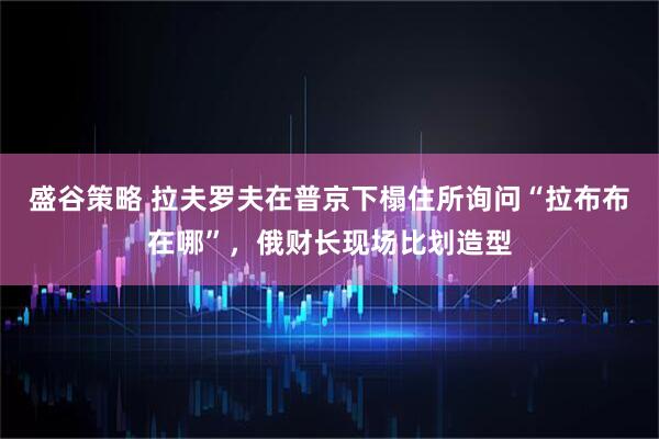 盛谷策略 拉夫罗夫在普京下榻住所询问“拉布布在哪”，俄财长现场比划造型