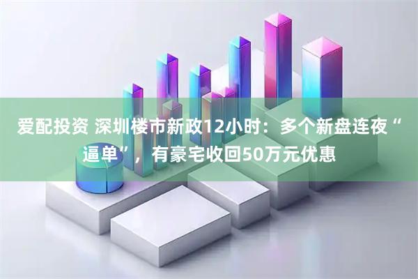 爱配投资 深圳楼市新政12小时：多个新盘连夜“逼单”，有豪宅收回50万元优惠
