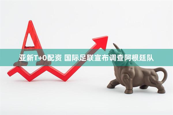 亚新T+0配资 国际足联宣布调查阿根廷队